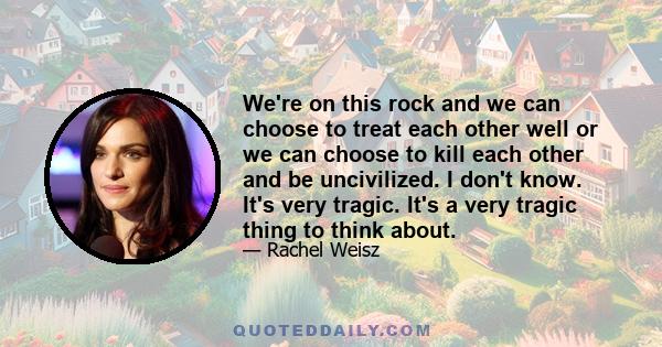 We're on this rock and we can choose to treat each other well or we can choose to kill each other and be uncivilized. I don't know. It's very tragic. It's a very tragic thing to think about.