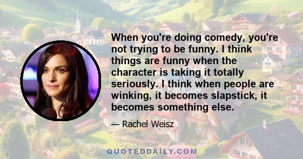 When you're doing comedy, you're not trying to be funny. I think things are funny when the character is taking it totally seriously. I think when people are winking, it becomes slapstick, it becomes something else.