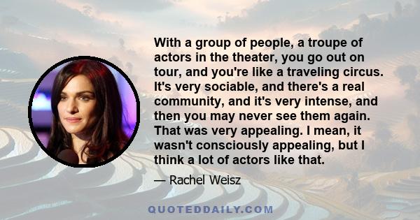 With a group of people, a troupe of actors in the theater, you go out on tour, and you're like a traveling circus. It's very sociable, and there's a real community, and it's very intense, and then you may never see them 