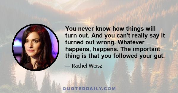 You never know how things will turn out. And you can't really say it turned out wrong. Whatever happens, happens. The important thing is that you followed your gut.