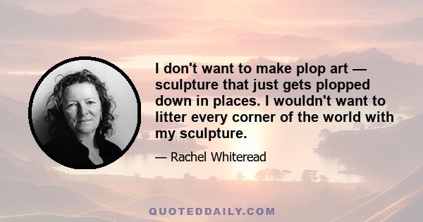 I don't want to make plop art — sculpture that just gets plopped down in places. I wouldn't want to litter every corner of the world with my sculpture.