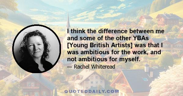 I think the difference between me and some of the other YBAs [Young British Artists] was that I was ambitious for the work, and not ambitious for myself.