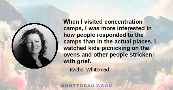 When I visited concentration camps, I was more interested in how people responded to the camps than in the actual places. I watched kids picnicking on the ovens and other people stricken with grief.