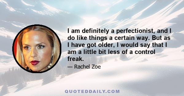 I am definitely a perfectionist, and I do like things a certain way. But as I have got older, I would say that I am a little bit less of a control freak.