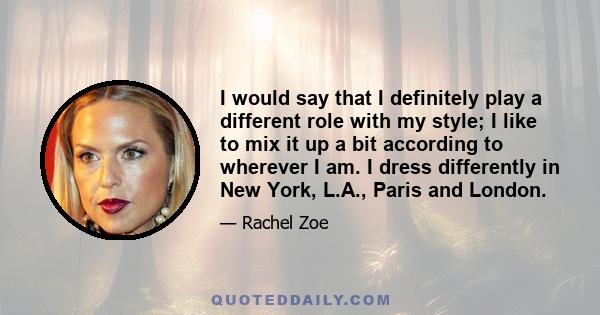 I would say that I definitely play a different role with my style; I like to mix it up a bit according to wherever I am. I dress differently in New York, L.A., Paris and London.