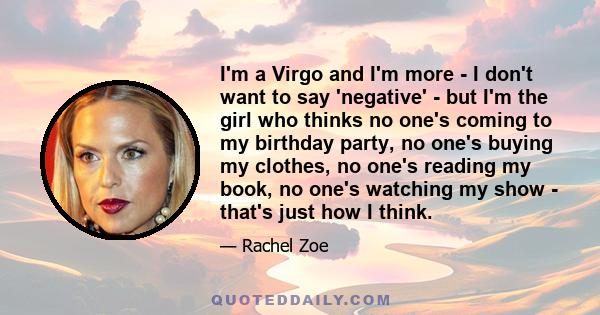 I'm a Virgo and I'm more - I don't want to say 'negative' - but I'm the girl who thinks no one's coming to my birthday party, no one's buying my clothes, no one's reading my book, no one's watching my show - that's just 