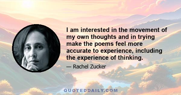 I am interested in the movement of my own thoughts and in trying make the poems feel more accurate to experience, including the experience of thinking.