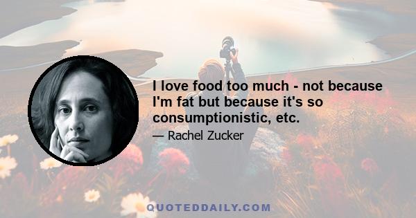 I love food too much - not because I'm fat but because it's so consumptionistic, etc.