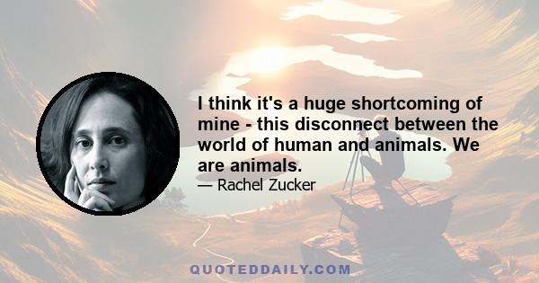 I think it's a huge shortcoming of mine - this disconnect between the world of human and animals. We are animals.