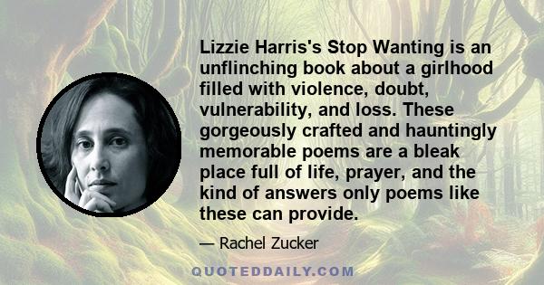 Lizzie Harris's Stop Wanting is an unflinching book about a girlhood filled with violence, doubt, vulnerability, and loss. These gorgeously crafted and hauntingly memorable poems are a bleak place full of life, prayer,