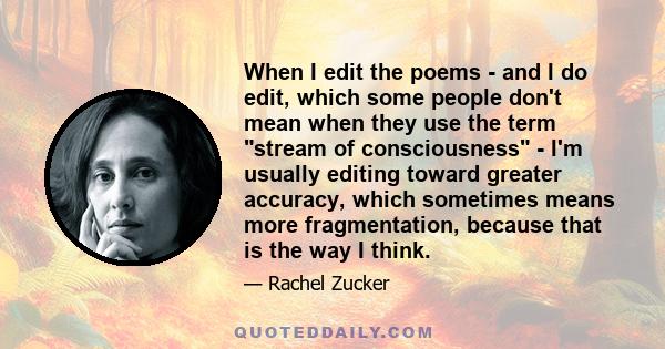 When I edit the poems - and I do edit, which some people don't mean when they use the term stream of consciousness - I'm usually editing toward greater accuracy, which sometimes means more fragmentation, because that is 