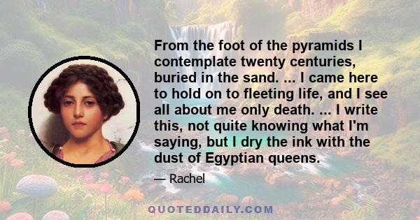 From the foot of the pyramids I contemplate twenty centuries, buried in the sand. ... I came here to hold on to fleeting life, and I see all about me only death. ... I write this, not quite knowing what I'm saying, but