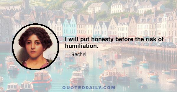 I will put honesty before the risk of humiliation.