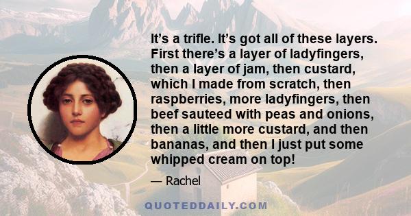 It’s a trifle. It’s got all of these layers. First there’s a layer of ladyfingers, then a layer of jam, then custard, which I made from scratch, then raspberries, more ladyfingers, then beef sauteed with peas and