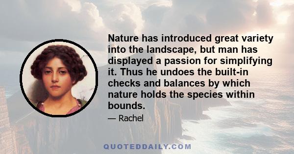 Nature has introduced great variety into the landscape, but man has displayed a passion for simplifying it. Thus he undoes the built-in checks and balances by which nature holds the species within bounds.