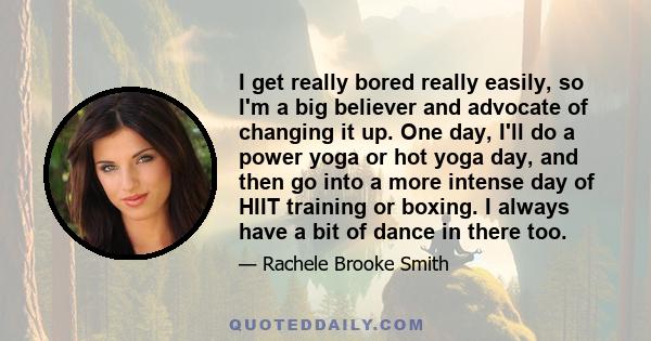 I get really bored really easily, so I'm a big believer and advocate of changing it up. One day, I'll do a power yoga or hot yoga day, and then go into a more intense day of HIIT training or boxing. I always have a bit