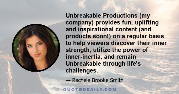 Unbreakable Productions (my company) provides fun, uplifting and inspirational content (and products soon!) on a regular basis to help viewers discover their inner strength, utilize the power of inner-inertia, and