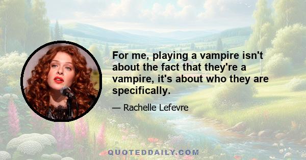 For me, playing a vampire isn't about the fact that they're a vampire, it's about who they are specifically.