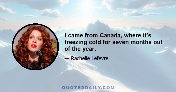 I came from Canada, where it's freezing cold for seven months out of the year.