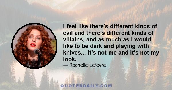 I feel like there's different kinds of evil and there's different kinds of villains, and as much as I would like to be dark and playing with knives... it's not me and it's not my look.