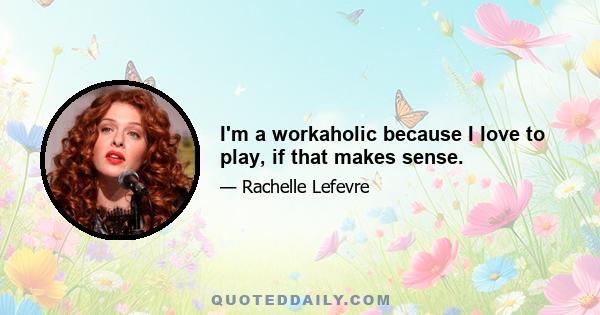 I'm a workaholic because I love to play, if that makes sense.