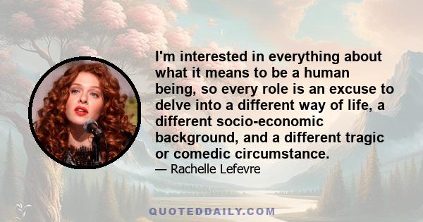 I'm interested in everything about what it means to be a human being, so every role is an excuse to delve into a different way of life, a different socio-economic background, and a different tragic or comedic