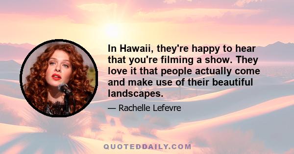 In Hawaii, they're happy to hear that you're filming a show. They love it that people actually come and make use of their beautiful landscapes.