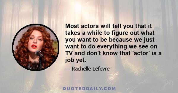 Most actors will tell you that it takes a while to figure out what you want to be because we just want to do everything we see on TV and don't know that 'actor' is a job yet.