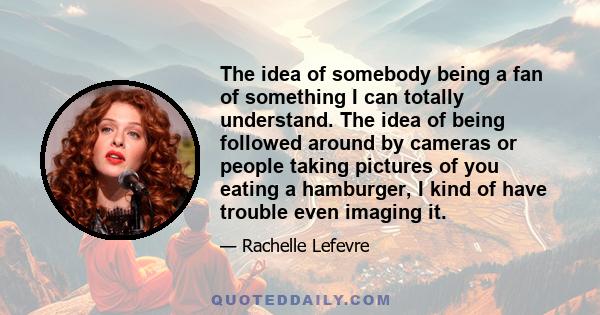 The idea of somebody being a fan of something I can totally understand. The idea of being followed around by cameras or people taking pictures of you eating a hamburger, I kind of have trouble even imaging it.