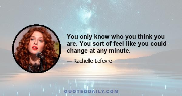 You only know who you think you are. You sort of feel like you could change at any minute.