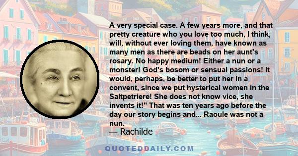 A very special case. A few years more, and that pretty creature who you love too much, I think, will, without ever loving them, have known as many men as there are beads on her aunt's rosary. No happy medium! Either a