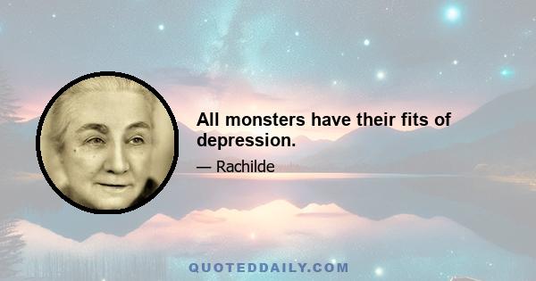 All monsters have their fits of depression.