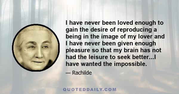 I have never been loved enough to gain the desire of reproducing a being in the image of my lover and I have never been given enough pleasure so that my brain has not had the leisure to seek better...I have wanted the