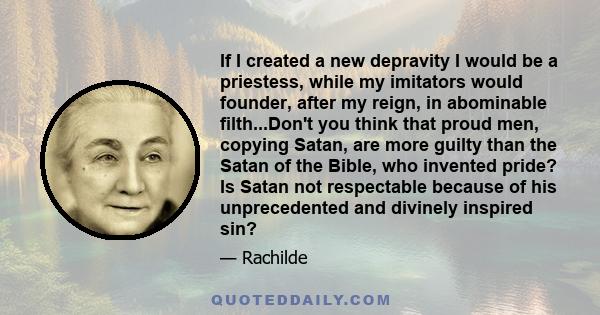 If I created a new depravity I would be a priestess, while my imitators would founder, after my reign, in abominable filth...Don't you think that proud men, copying Satan, are more guilty than the Satan of the Bible,