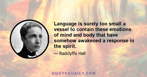 Language is surely too small a vessel to contain these emotions of mind and body that have somehow awakened a response in the spirit.