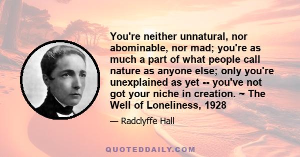 You're neither unnatural, nor abominable, nor mad; you're as much a part of what people call nature as anyone else; only you're unexplained as yet -- you've not got your niche in creation. ~ The Well of Loneliness, 1928