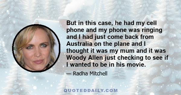 But in this case, he had my cell phone and my phone was ringing and I had just come back from Australia on the plane and I thought it was my mum and it was Woody Allen just checking to see if I wanted to be in his movie.