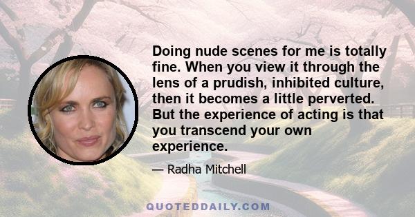 Doing nude scenes for me is totally fine. When you view it through the lens of a prudish, inhibited culture, then it becomes a little perverted. But the experience of acting is that you transcend your own experience.