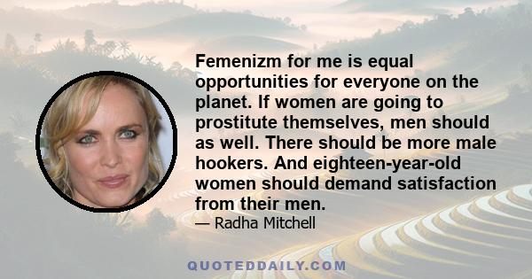 Femenizm for me is equal opportunities for everyone on the planet. If women are going to prostitute themselves, men should as well. There should be more male hookers. And eighteen-year-old women should demand