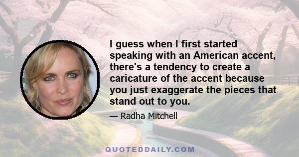 I guess when I first started speaking with an American accent, there's a tendency to create a caricature of the accent because you just exaggerate the pieces that stand out to you.