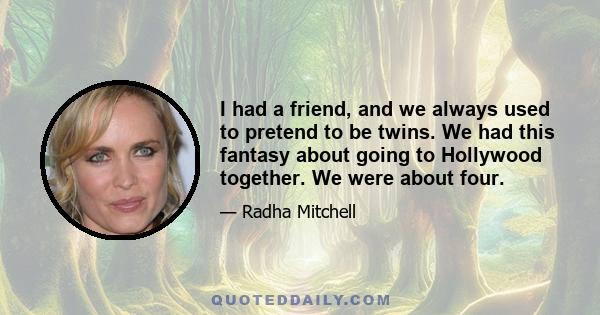 I had a friend, and we always used to pretend to be twins. We had this fantasy about going to Hollywood together. We were about four.