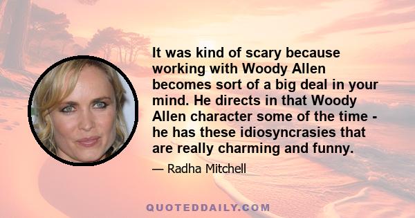 It was kind of scary because working with Woody Allen becomes sort of a big deal in your mind. He directs in that Woody Allen character some of the time - he has these idiosyncrasies that are really charming and funny.