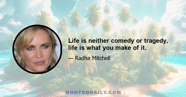 Life is neither comedy or tragedy, life is what you make of it.