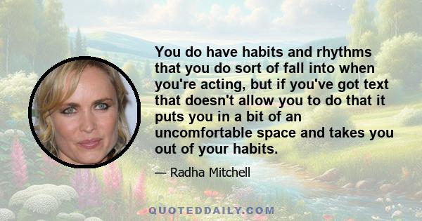 You do have habits and rhythms that you do sort of fall into when you're acting, but if you've got text that doesn't allow you to do that it puts you in a bit of an uncomfortable space and takes you out of your habits.