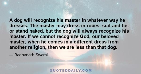 A dog will recognize his master in whatever way he dresses. The master may dress in robes, suit and tie, or stand naked, but the dog will always recognize his master. If we cannot recognize God, our beloved master, when 