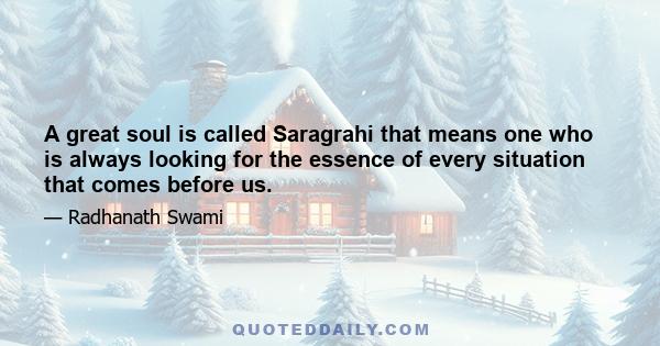 A great soul is called Saragrahi that means one who is always looking for the essence of every situation that comes before us.