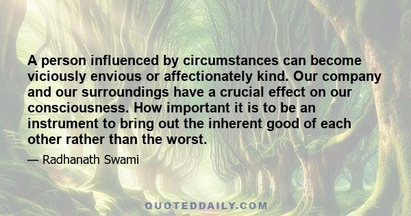 A person influenced by circumstances can become viciously envious or affectionately kind. Our company and our surroundings have a crucial effect on our consciousness. How important it is to be an instrument to bring out 