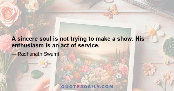 A sincere soul is not trying to make a show. His enthusiasm is an act of service.