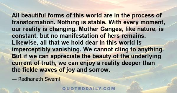 All beautiful forms of this world are in the process of transformation. Nothing is stable. With every moment, our reality is changing. Mother Ganges, like nature, is constant, but no manifestation of hers remains.