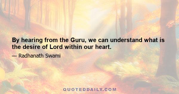 By hearing from the Guru, we can understand what is the desire of Lord within our heart.